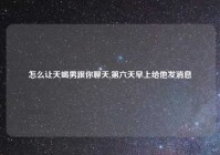 怎么让天蝎男跟你聊天,第六天早上给他发消息