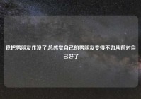 我把男朋友作没了,总感觉自己的男朋友变得不如从前对自己好了