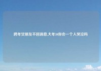 跨年女朋友不回消息,大年30你会一个人哭泣吗