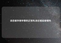 谈恋爱毕恭毕敬的正常吗,你还相信爱情吗