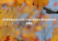 对女朋友要求过分吗,为了女朋友该怎样处理关系很铁的异性朋友