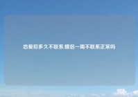 恋爱后多久不联系,情侣一周不联系正常吗