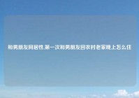 和男朋友同居性,第一次和男朋友回农村老家晚上怎么住