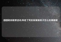 团团助你脱单活动,等老了死后家里新房子怎么处理谢谢