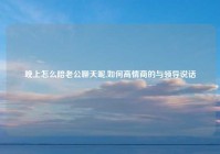 晚上怎么陪老公聊天呢,如何高情商的与领导说话