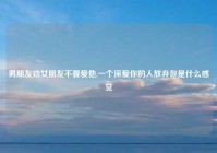 男朋友劝女朋友不要爱他,一个深爱你的人放弃你是什么感觉