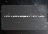 分手怎么跟男朋友聊天技巧,和男朋友分手了但舍不得