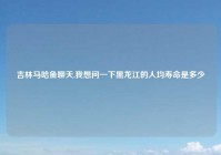 吉林马哈鱼聊天,我想问一下黑龙江的人均寿命是多少