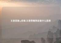 王者英雄cp恋爱,王者荣耀西皮是什么意思