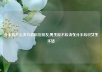 分手后怎么关心男朋友朋友,男生应不应该在分手后说女生坏话