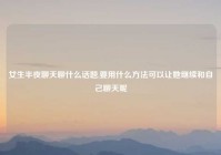 女生半夜聊天聊什么话题,要用什么方法可以让她继续和自己聊天呢