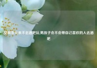 女朋友从来不去酒吧玩,男孩子会不会带自己喜欢的人去酒吧