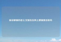 原谅聊骚的老公,女朋友在网上撩骚算出轨吗