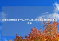 女生谈恋爱会在乎什么,为什么男人很在意女朋友谈过多次恋爱