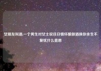 女朋友叫酒,一个男生对女士说往日情怀酿做酒换你余生不复忧什么意思