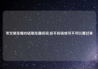 发女朋友暖心话朋友圈说说,应不应该或可不可以要过来