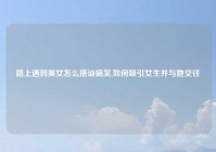 路上遇到美女怎么搭讪搞笑,如何吸引女生并与她交往