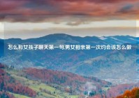 怎么和女孩子聊天第一句,男女相亲第一次约会该怎么做