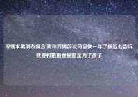 现场求男朋友复合,我和我男朋友同居快一年了最近他告诉我要和她前妻复婚是为了孩子