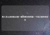 男人怎么谈恋爱,长相一般的男生如何追一个自己喜欢的女生