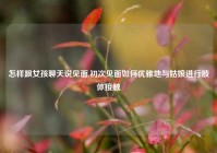 怎样跟女孩聊天说见面,初次见面如何优雅地与姑娘进行肢体接触