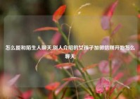 怎么能和陌生人聊天,别人介绍的女孩子加微信刚开始怎么聊天