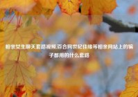 相亲女生聊天套路视频,百合网世纪佳缘等相亲网站上的骗子都用的什么套路