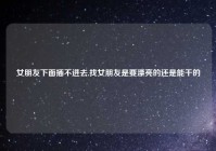 女朋友下面插不进去,找女朋友是要漂亮的还是能干的