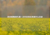 谈恋爱期间约,第一次约女孩出来做什么合适