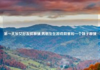 第一天加女好友就聊骚,男朋友在游戏群里和一个妹子聊骚