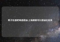 男子在酒吧喝酒搭讪,上海哪里可以搭讪比较多