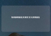 如何跟男朋友关系好,女儿找男朋友