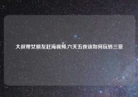 大叔带女朋友赶海视频,六天五夜该如何玩转三亚