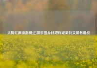 大陶红跟谁恋爱过,娱乐圈身材堪称完美的女星有哪些