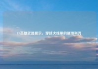 CF英雄武器展示，穿越火线里的璀璨利刃