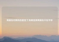 男朋友对我的态度变了,如果觉得男朋友不在乎你