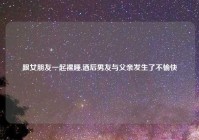 跟女朋友一起裸睡,酒后男友与父亲发生了不愉快