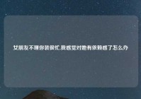 女朋友不理你装很忙,我感觉对她有依赖感了怎么办