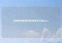 亚洲搭讪影音先锋,那些买不起iPhone