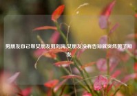 男朋友自己帮女朋友剪刘海,女朋友没有告知就突然剪了短发