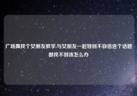 广场舞找个女朋友教学,与女朋友一起特别不自信连个话题都找不到该怎么办
