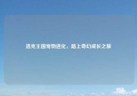 洛克王国宠物进化，踏上奇幻成长之旅