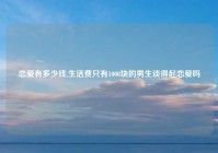 恋爱有多少钱,生活费只有1000块的男生谈得起恋爱吗