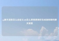 qq聊天背影怎么自定义,QQ怎么单独更换好友或者群聊的聊天背景