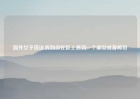 国外女子搭讪,假如你在街上遇到一个美女或者帅哥