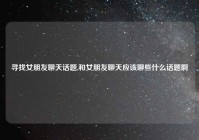 寻找女朋友聊天话题,和女朋友聊天应该聊些什么话题啊