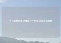 学习恋爱的最快方法,一个男生该怎么谈恋爱