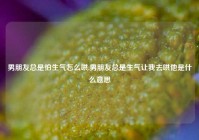 男朋友总是怕生气怎么哄,男朋友总是生气让我去哄他是什么意思