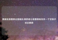 男朋友背着我去看前任,我的老公背着我和另外一个女孩子出去旅游