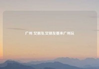 广州 女朋友,女朋友要来广州玩